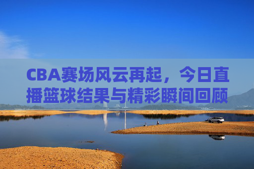 CBA赛场风云再起，今日直播篮球结果与精彩瞬间回顾