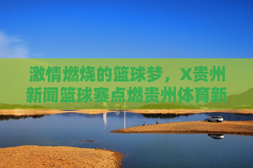 激情燃烧的篮球梦，X贵州新闻篮球赛点燃贵州体育新活力