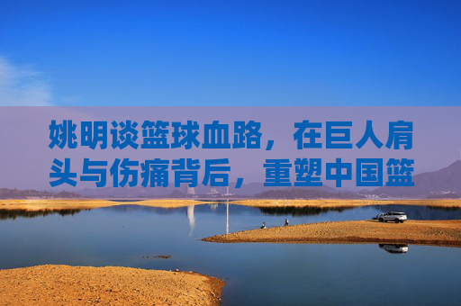 姚明谈篮球血路，在巨人肩头与伤痛背后，重塑中国篮球的脊梁
