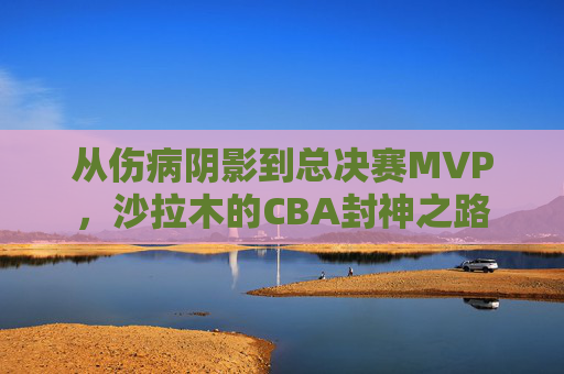 从伤病阴影到总决赛MVP，沙拉木的CBA封神之路