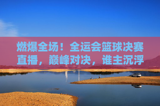 燃爆全场！全运会篮球决赛直播，巅峰对决，谁主沉浮？