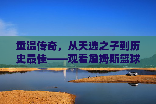 重温传奇，从天选之子到历史最佳——观看詹姆斯篮球经历视频