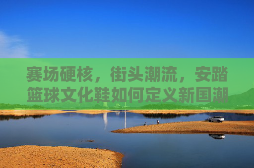 赛场硬核，街头潮流，安踏篮球文化鞋如何定义新国潮