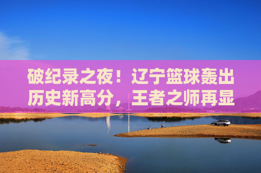破纪录之夜！辽宁篮球轰出历史新高分，王者之师再显锋芒