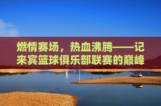 燃情赛场，热血沸腾——记来宾篮球俱乐部联赛的巅峰对决
