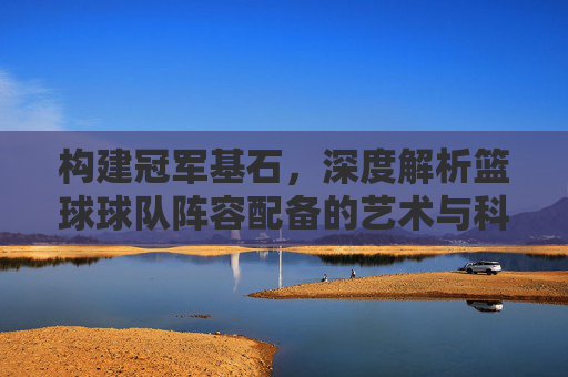 构建冠军基石，深度解析篮球球队阵容配备的艺术与科学