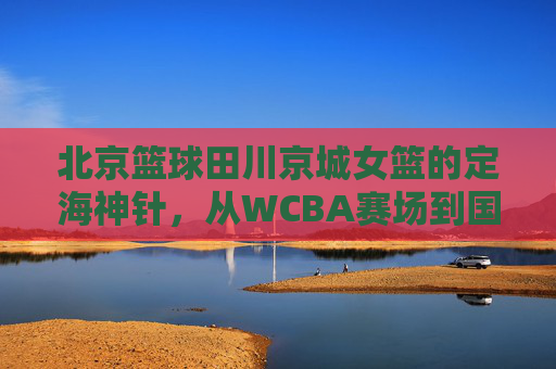 北京篮球田川京城女篮的定海神针，从WCBA赛场到国家队的传奇征程