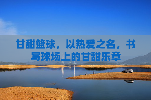 甘甜篮球，以热爱之名，书写球场上的甘甜乐章