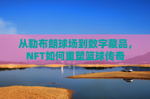 从勒布朗球场到数字藏品，NFT如何重塑篮球传奇