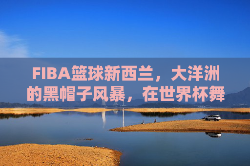 FIBA篮球新西兰，大洋洲的黑帽子风暴，在世界杯舞台上书写坚韧传奇