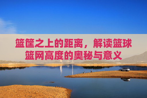 篮筐之上的距离，解读篮球篮网高度的奥秘与意义