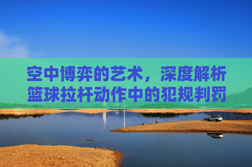 空中博弈的艺术，深度解析篮球拉杆动作中的犯规判罚