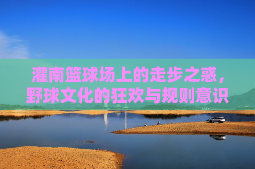 灌南篮球场上的走步之惑，野球文化的狂欢与规则意识的觉醒