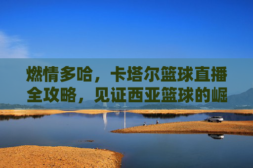 燃情多哈，卡塔尔篮球直播全攻略，见证西亚篮球的崛起