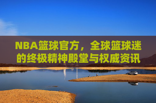 NBA篮球官方，全球篮球迷的终极精神殿堂与权威资讯中心