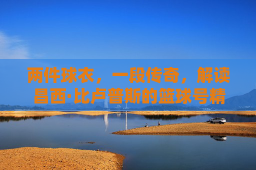 两件球衣，一段传奇，解读昌西·比卢普斯的篮球号精神