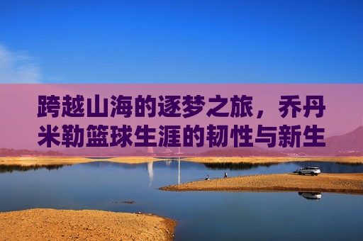 跨越山海的逐梦之旅，乔丹米勒篮球生涯的韧性与新生