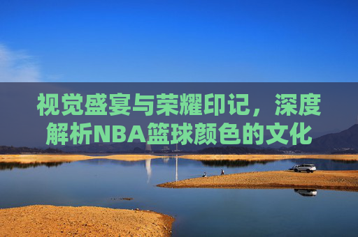 视觉盛宴与荣耀印记，深度解析NBA篮球颜色的文化密码