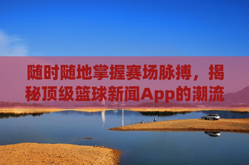 随时随地掌握赛场脉搏，揭秘顶级篮球新闻App的潮流与价值
