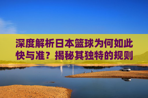 深度解析日本篮球为何如此快与准？揭秘其独特的规则体系