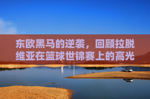 东欧黑马的逆袭，回顾拉脱维亚在篮球世锦赛上的高光时刻