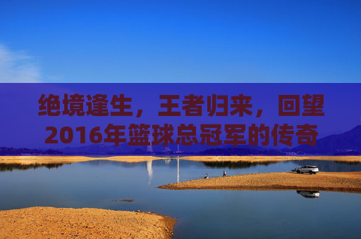 绝境逢生，王者归来，回望2016年篮球总冠军的传奇时刻