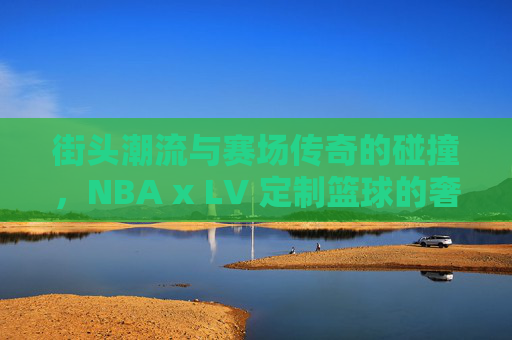 街头潮流与赛场传奇的碰撞，NBA x LV 定制篮球的奢华盛宴