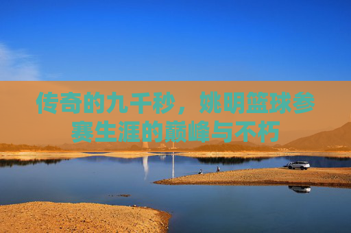 传奇的九千秒，姚明篮球参赛生涯的巅峰与不朽