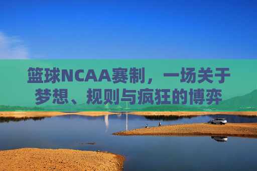 篮球NCAA赛制，一场关于梦想、规则与疯狂的博弈