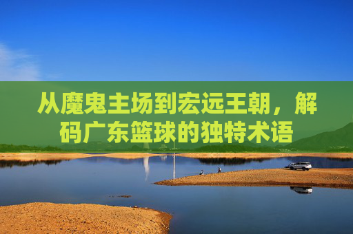 从魔鬼主场到宏远王朝，解码广东篮球的独特术语