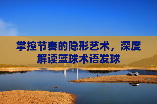 掌控节奏的隐形艺术，深度解读篮球术语发球