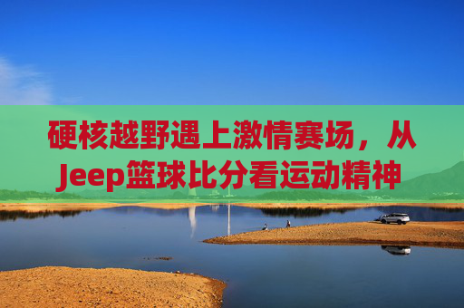 硬核越野遇上激情赛场，从Jeep篮球比分看运动精神
