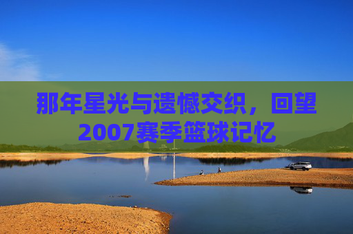 那年星光与遗憾交织，回望2007赛季篮球记忆