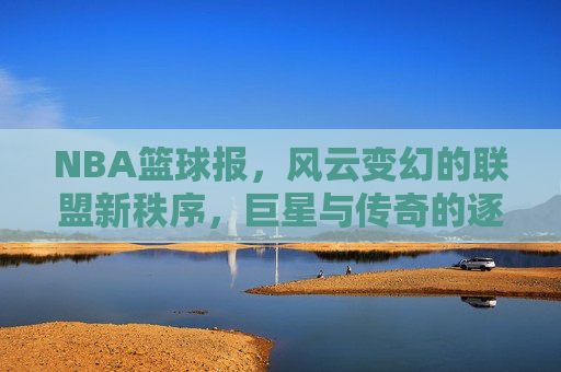 NBA篮球报，风云变幻的联盟新秩序，巨星与传奇的逐鹿之路