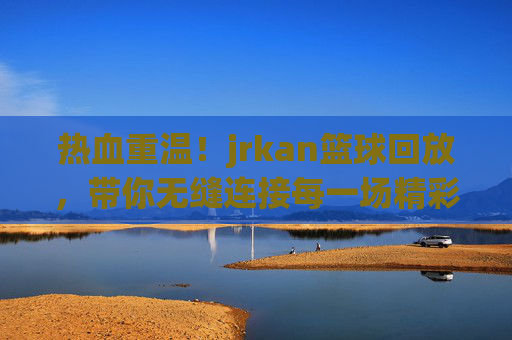 热血重温！jrkan篮球回放，带你无缝连接每一场精彩对决
