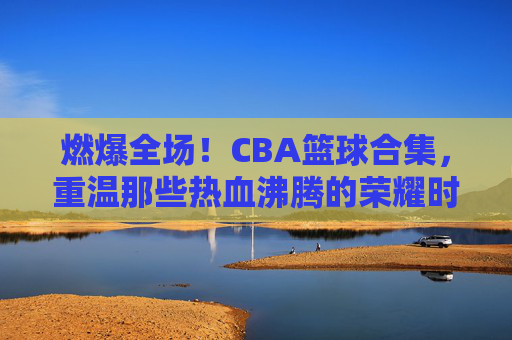 燃爆全场！CBA篮球合集，重温那些热血沸腾的荣耀时刻