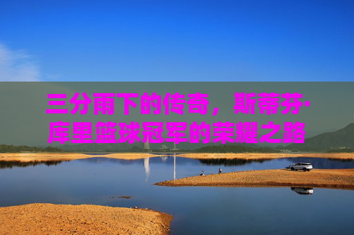 三分雨下的传奇，斯蒂芬·库里篮球冠军的荣耀之路