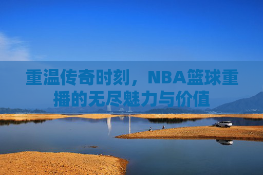 重温传奇时刻，NBA篮球重播的无尽魅力与价值