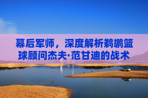 幕后军师，深度解析鹈鹕篮球顾问杰夫·范甘迪的战术智慧与球队未来