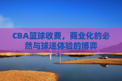 CBA篮球收费，商业化的必然与球迷体验的博弈