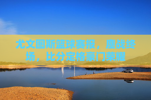 尤文图斯篮球赛报，鏖战终场，比分定格豪门荣耀
