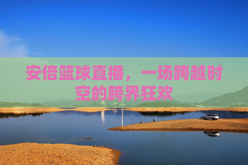 安倍篮球直播，一场跨越时空的跨界狂欢
