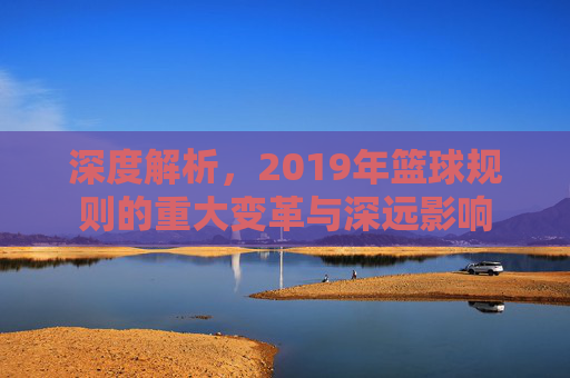 深度解析，2019年篮球规则的重大变革与深远影响