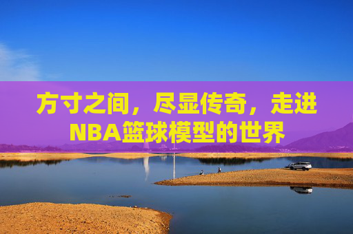 方寸之间，尽显传奇，走进NBA篮球模型的世界