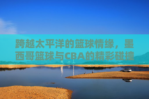 跨越太平洋的篮球情缘，墨西哥篮球与CBA的精彩碰撞