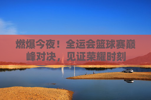 燃爆今夜！全运会篮球赛巅峰对决，见证荣耀时刻