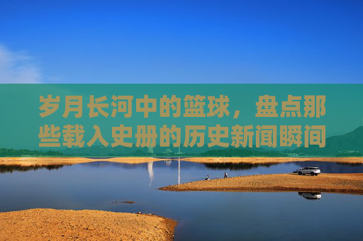岁月长河中的篮球，盘点那些载入史册的历史新闻瞬间