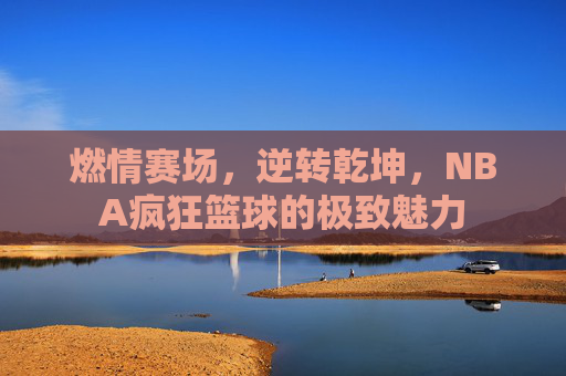 燃情赛场，逆转乾坤，NBA疯狂篮球的极致魅力