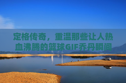定格传奇，重温那些让人热血沸腾的篮球GIF乔丹瞬间