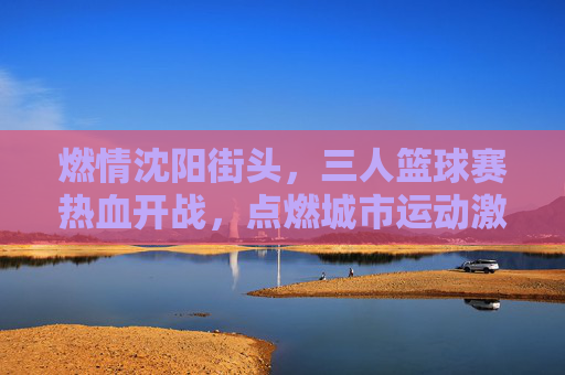 燃情沈阳街头，三人篮球赛热血开战，点燃城市运动激情